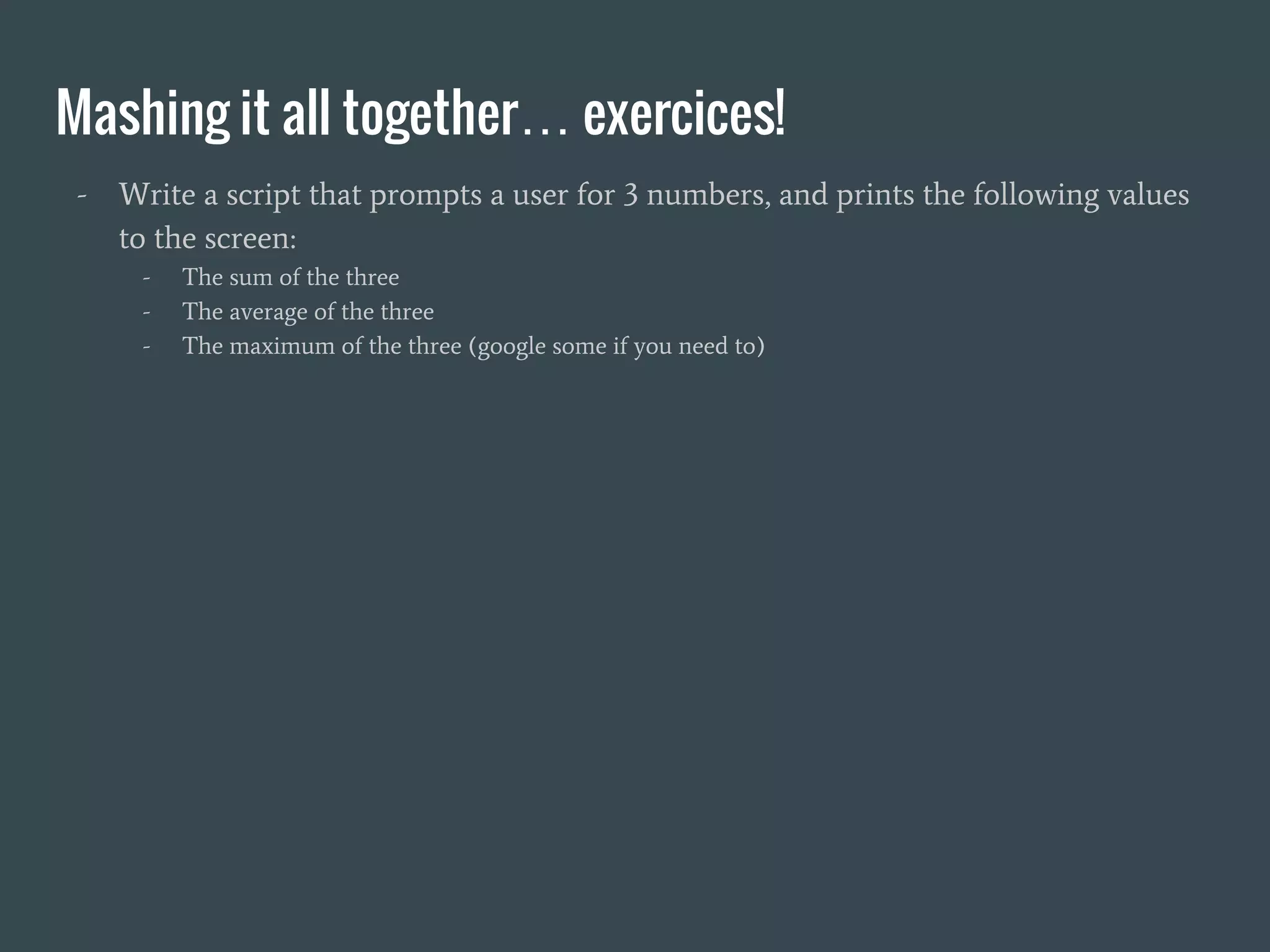 Mashing it all together… exercices!
- Write a script that prompts a user for 3 numbers, and prints the following values
to the screen:
- The sum of the three
- The average of the three
- The maximum of the three (google some if you need to)
 
