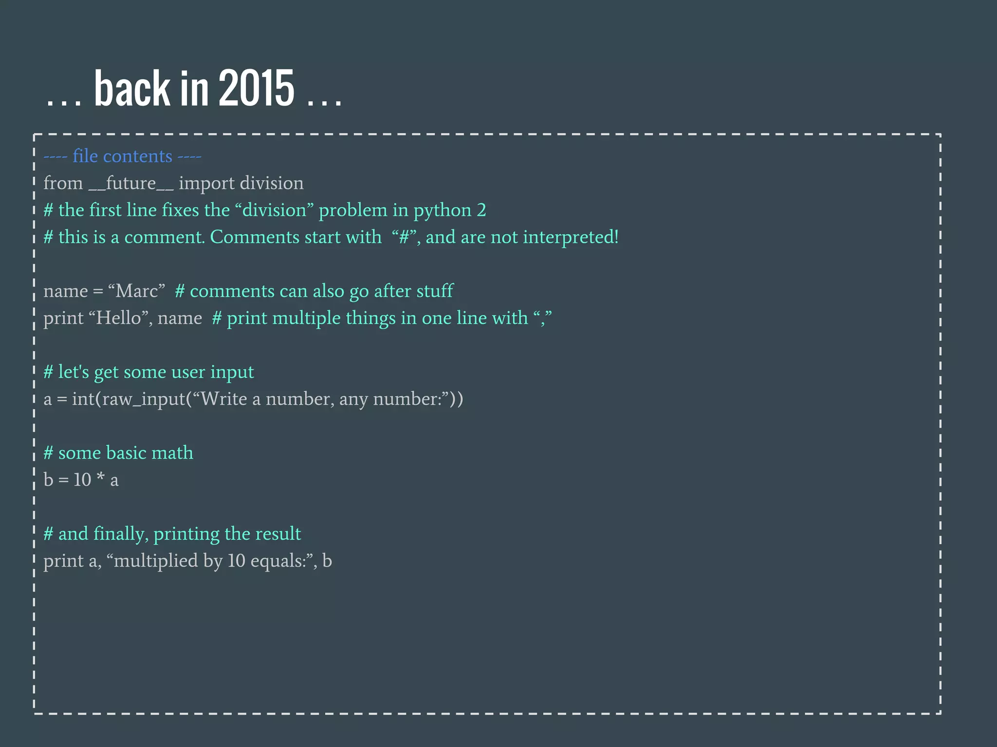 … back in 2015 …
---- file contents ----
from __future__ import division
# the first line fixes the “division” problem in python 2
# this is a comment. Comments start with “#”, and are not interpreted!
name = “Marc” # comments can also go after stuff
print “Hello”, name # print multiple things in one line with “,”
# let's get some user input
a = int(raw_input(“Write a number, any number:”))
# some basic math
b = 10 * a
# and finally, printing the result
print a, “multiplied by 10 equals:”, b
 
