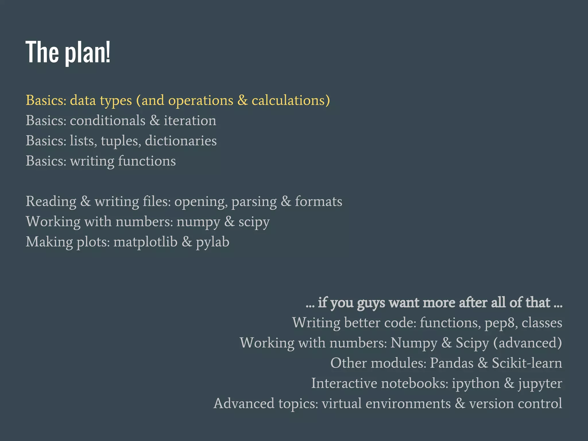 The plan!
Basics: data types (and operations & calculations)
Basics: conditionals & iteration
Basics: lists, tuples, dictionaries
Basics: writing functions
Reading & writing files: opening, parsing & formats
Working with numbers: numpy & scipy
Making plots: matplotlib & pylab
… if you guys want more after all of that …
Writing better code: functions, pep8, classes
Working with numbers: Numpy & Scipy (advanced)
Other modules: Pandas & Scikit-learn
Interactive notebooks: ipython & jupyter
Advanced topics: virtual environments & version control
 