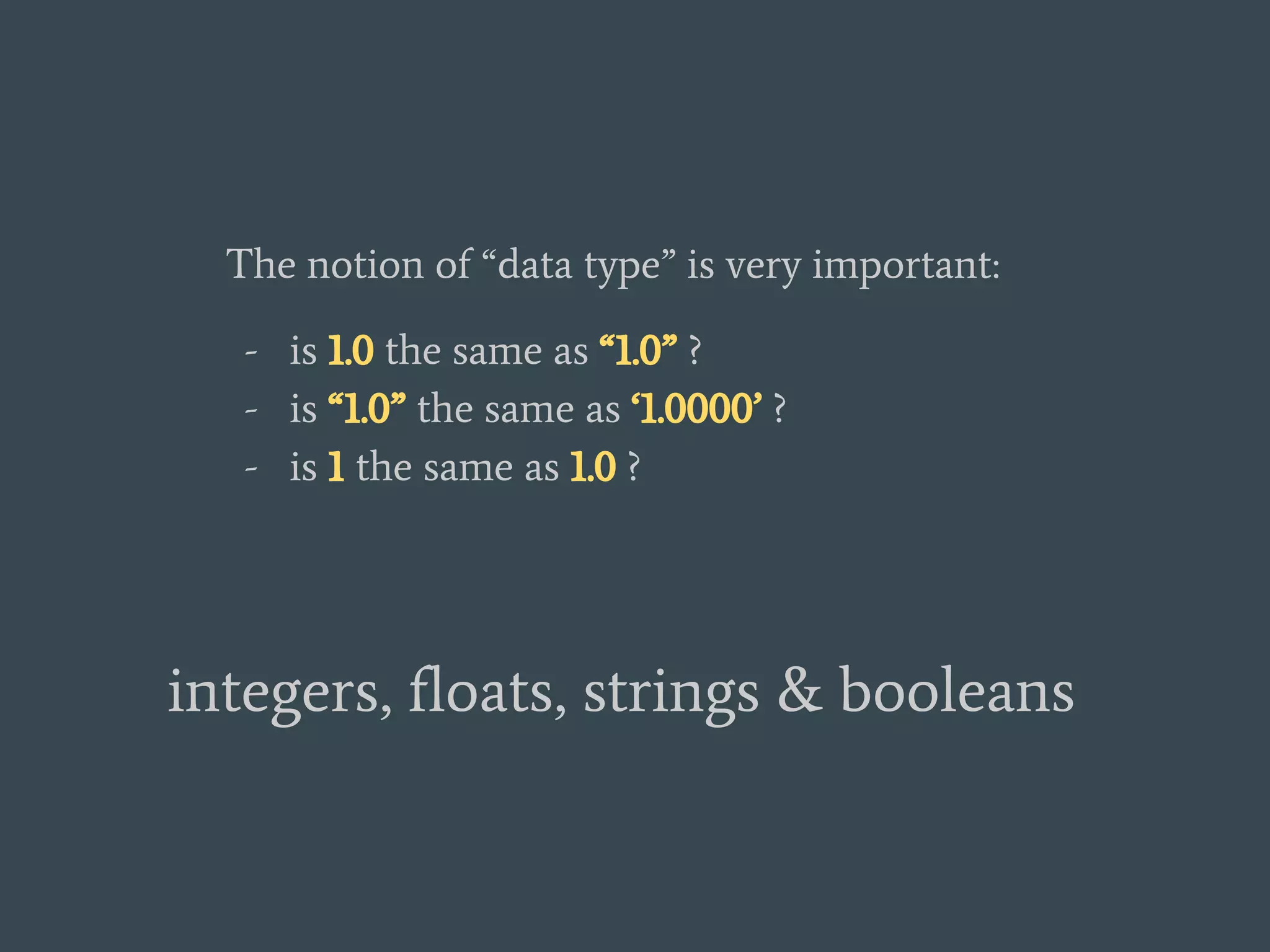 The notion of “data type” is very important:
- is 1.0 the same as “1.0” ?
- is “1.0” the same as ‘1.0000’ ?
- is 1 the same as 1.0 ?
integers, floats, strings & booleans
 