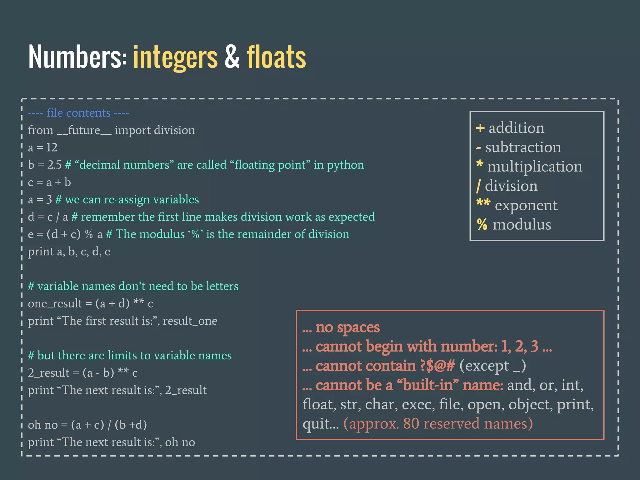 ---- file contents ----
from __future__ import division
a = 12
b = 2.5 # “decimal numbers” are called “floating point” in python
c = a + b
a = 3 # we can re-assign variables
d = c / a # remember the first line makes division work as expected
e = (d + c) % a # The modulus ‘%’ is the remainder of division
print a, b, c, d, e
# variable names don’t need to be letters
one_result = (a + d) ** c
print “The first result is:”, result_one
# but there are limits to variable names
2_result = (a - b) ** c
print “The next result is:”, 2_result
oh no = (a + c) / (b +d)
print “The next result is:”, oh no
Numbers: integers & floats
… no spaces
… cannot begin with number: 1, 2, 3 …
… cannot contain ?$@# (except _)
… cannot be a “built-in” name: and, or, int,
float, str, char, exec, file, open, object, print,
quit… (approx. 80 reserved names)
+ addition
- subtraction
* multiplication
/ division
** exponent
% modulus
 