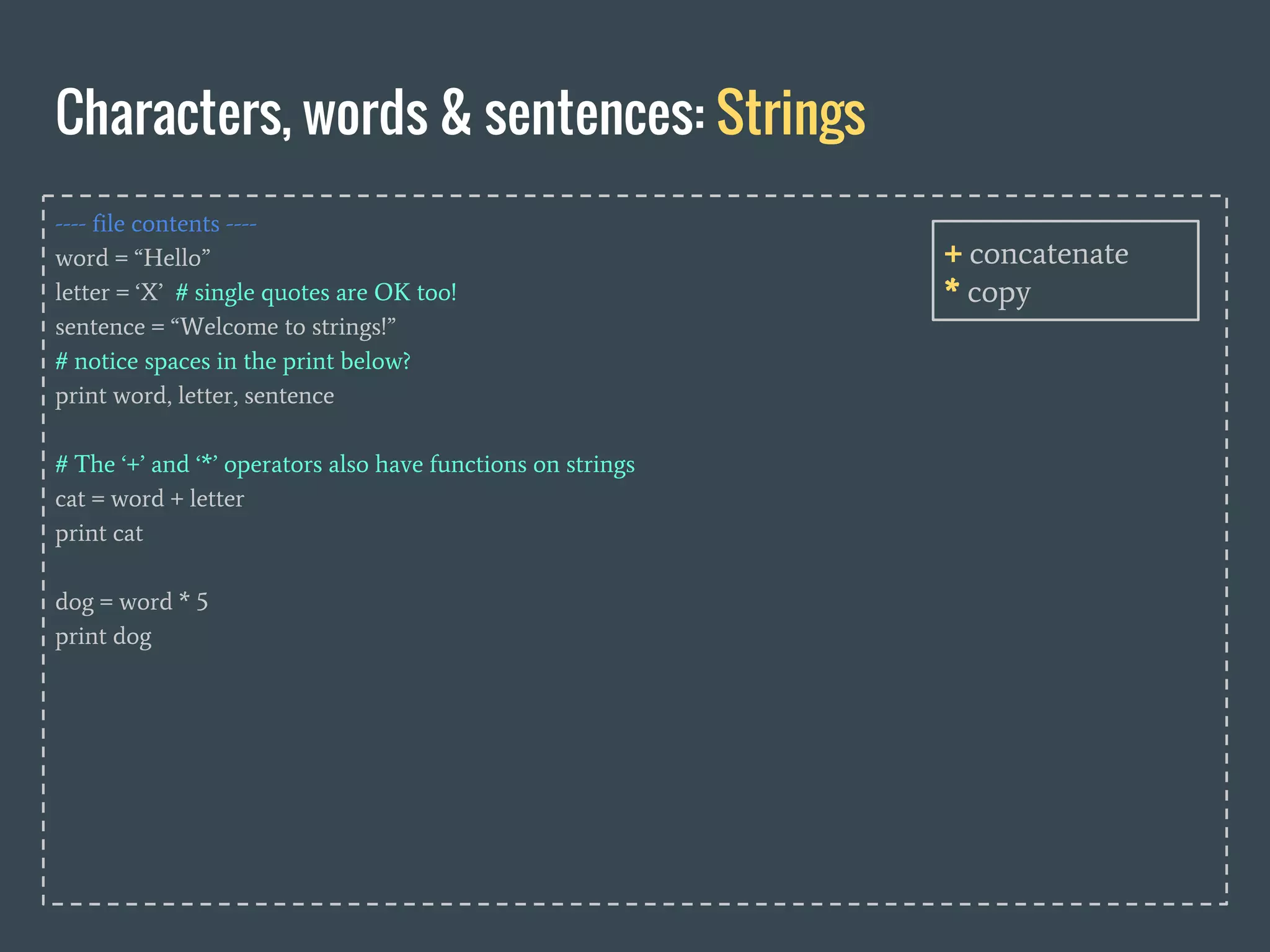 ---- file contents ----
word = “Hello”
letter = ‘X’ # single quotes are OK too!
sentence = “Welcome to strings!”
# notice spaces in the print below?
print word, letter, sentence
# The ‘+’ and ‘*’ operators also have functions on strings
cat = word + letter
print cat
dog = word * 5
print dog
Characters, words & sentences: Strings
+ concatenate
* copy
 