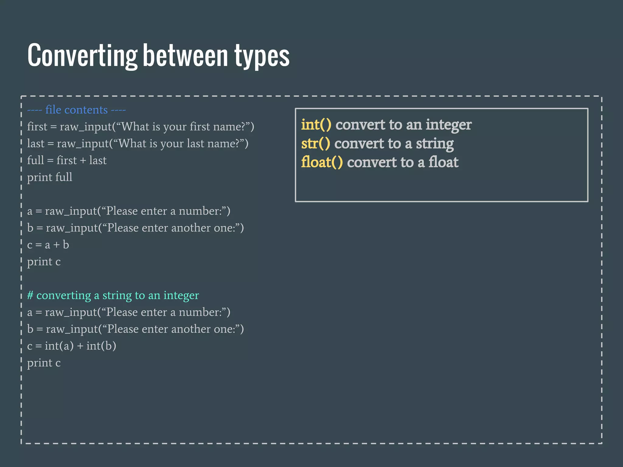 ---- file contents ----
first = raw_input(“What is your first name?”)
last = raw_input(“What is your last name?”)
full = first + last
print full
a = raw_input(“Please enter a number:”)
b = raw_input(“Please enter another one:”)
c = a + b
print c
# converting a string to an integer
a = raw_input(“Please enter a number:”)
b = raw_input(“Please enter another one:”)
c = int(a) + int(b)
print c
Converting between types
int() convert to an integer
str() convert to a string
float() convert to a float
 