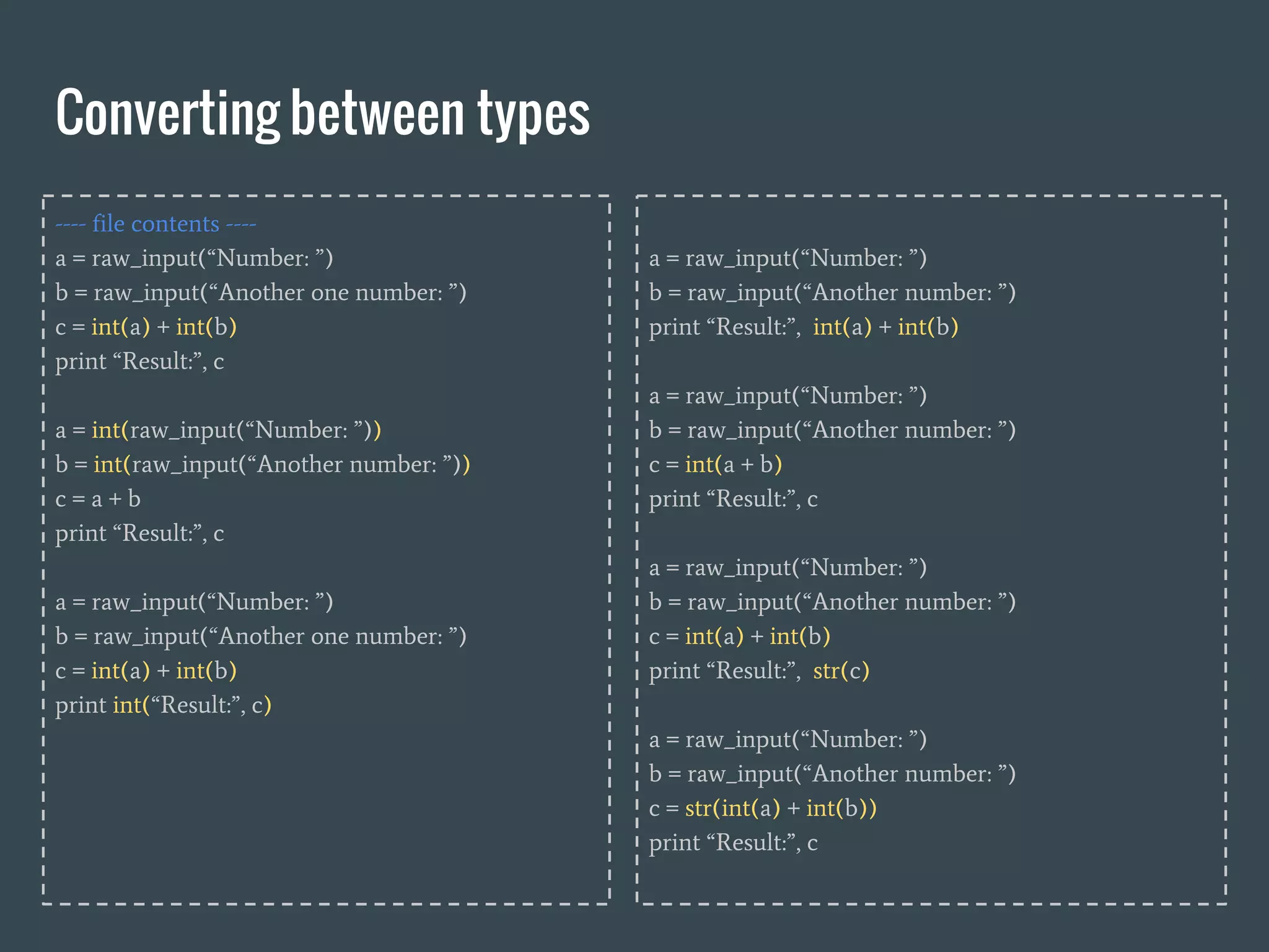Converting between types
---- file contents ----
a = raw_input(“Number: ”)
b = raw_input(“Another one number: ”)
c = int(a) + int(b)
print “Result:”, c
a = int(raw_input(“Number: ”))
b = int(raw_input(“Another number: ”))
c = a + b
print “Result:”, c
a = raw_input(“Number: ”)
b = raw_input(“Another one number: ”)
c = int(a) + int(b)
print int(“Result:”, c)
a = raw_input(“Number: ”)
b = raw_input(“Another number: ”)
print “Result:”, int(a) + int(b)
a = raw_input(“Number: ”)
b = raw_input(“Another number: ”)
c = int(a + b)
print “Result:”, c
a = raw_input(“Number: ”)
b = raw_input(“Another number: ”)
c = int(a) + int(b)
print “Result:”, str(c)
a = raw_input(“Number: ”)
b = raw_input(“Another number: ”)
c = str(int(a) + int(b))
print “Result:”, c
 