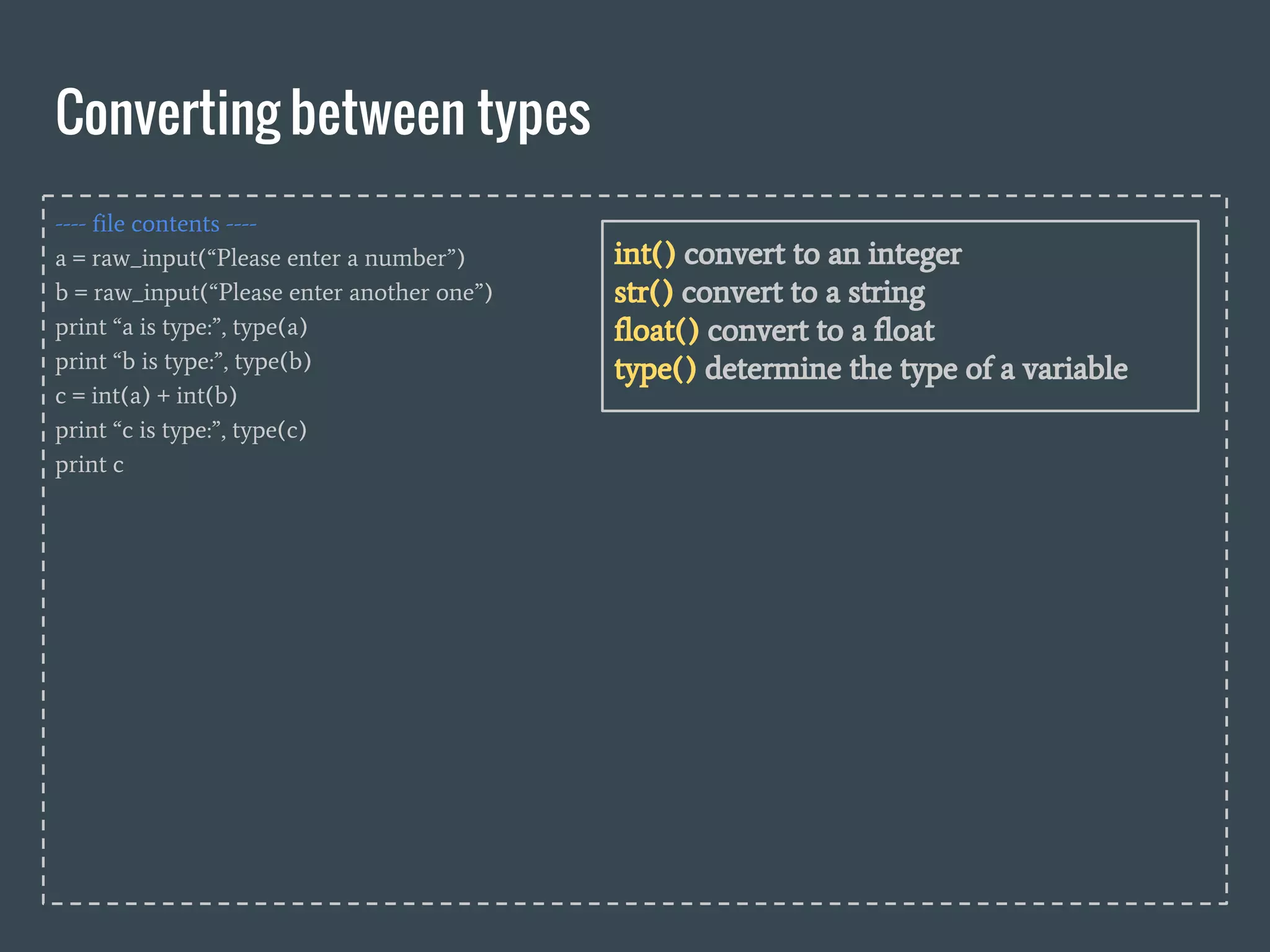 ---- file contents ----
a = raw_input(“Please enter a number”)
b = raw_input(“Please enter another one”)
print “a is type:”, type(a)
print “b is type:”, type(b)
c = int(a) + int(b)
print “c is type:”, type(c)
print c
Converting between types
int() convert to an integer
str() convert to a string
float() convert to a float
type() determine the type of a variable
 