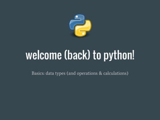 welcome (back) to python!
Basics: data types (and operations & calculations)
 