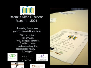 Room to Read Luncheon March 11, 2009 Breaking the cycle of poverty, one child at a time.  With more than:  700 schools,  7,000 bilingual libraries,  5 million books, and supporting  the education of nearly  7,000 girls. 