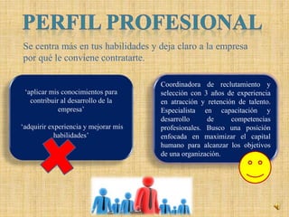 Se centra más en tus habilidades y deja claro a la empresa
por qué le conviene contratarte.
Coordinadora de reclutamiento y
selección con 3 años de experiencia
en atracción y retención de talento.
Especialista en capacitación y
desarrollo de competencias
profesionales. Busco una posición
enfocada en maximizar el capital
humano para alcanzar los objetivos
de una organización.
‘aplicar mis conocimientos para
contribuir al desarrollo de la
empresa’
‘adquirir experiencia y mejorar mis
habilidades’
 