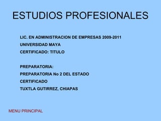 ESTUDIOS PROFESIONALES MENU PRINCIPAL LIC. EN ADMINISTRACION DE EMPRESAS 2009-2011 UNIVERSIDAD MAYA CERTIFICADO: TITULO PREPARATORIA: PREPARATORIA No 2 DEL ESTADO CERTIFICADO TUXTLA GUTIRREZ, CHIAPAS 