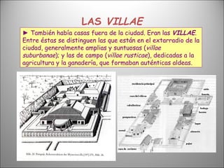 LAS  VILLAE ►  También había casas fuera de la ciudad. Eran las  VILLAE . Entre éstas se distinguen las que están en el extarradio de la ciudad, generalmente amplias y suntuosas ( villae suburbanae ); y las de campo ( villae rusticae ), dedicadas a la agricultura y la ganadería, que formaban auténticas aldeas. 