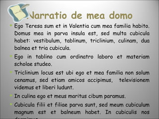 Narratio de mea domo Ego Teresa sum et in Valentia cum mea familia habito. Domus mea in parva insula est, sed multa cubicula habet: vestibulum, tablinum, triclinium, culinam, dua balnea et tria cubicula.  Ego in tablino cum ordinatro laboro et materiam scholae studeo.  Triclinium locus est ubi ego et mea familia non solum cenamus, sed etiam amicos accipimus,  televisionem videmus et liberi ludunt. In culina ego et meus maritus cibum paramus.  Cubicula filii et filiae parva sunt, sed meum cubiculum magnum est et balneum habet. In cubiculis nos dormimus. 