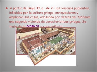 ►  A partir del  siglo II a. de C.  los romanos pudientes, influidos por la cultura griega, enriquecieron y ampliaron sus casas, adosando por detrás del  tablinum  una segunda vivienda de características griegas. Se trata de la  DOMUS ,  o casa señorial.   