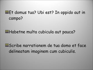 Et domus tua? Ubi est? In oppido aut in campo? Habetne multa cubicula aut pauca? Scribe narrationem de tua domo et face delineatam imaginem cum cubiculis. 