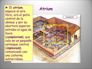 Atrium ►   El  atrium , espacio al aire libre, era el patio central de la  domus , y por su abertura superior entraba el agua de lluvia ( compluvium ), que caía en un pequeño estanque central ( impluvium ), comunicado con una cisterna subterránea.  