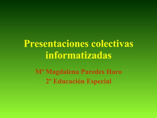 Presentaciones colectivas informatizadas Mª Magdalena Paredes Haro 2º Educación Especial 