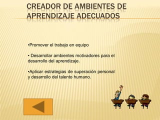 CREADOR DE AMBIENTES DE
APRENDIZAJE ADECUADOS


•Promover el trabajo en equipo

• Desarrollar ambientes motivadores para el
desarrollo del aprendizaje.

•Aplicar estrategias de superación personal
y desarrollo del talento humano.
 