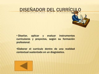 DISEÑADOR DEL CURRÍCULO




• Diseñar, aplicar y evaluar instrumentos
curriculares y proyectos, según su formación
profesional.

•Elaborar el currículo dentro de una realidad
contextual sustentada en un diagnóstico.
 