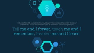 Tell me and I forget, teach me and I
remember, involve me and I learn
School of Health and Life Sciences, Glasgow Caledonian University Seminar
Patient and public involvement (PPI) in research: A moral imperative
 