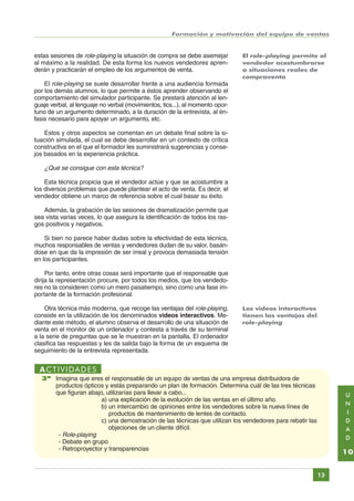 Formación y motivación del equipo de ventas

estas sesiones de role-playing la situación de compra se debe asemejar
al máximo a la realidad. De esta forma los nuevos vendedores aprenderán y practicarán el empleo de los argumentos de venta.

El role-playing permite al
vendedor acostumbrarse
a situaciones reales de
compraventa

El role-playing se suele desarrollar frente a una audiencia formada
por los demás alumnos, lo que permite a éstos aprender observando el
comportamiento del simulador participante. Se prestará atención al lenguaje verbal, al lenguaje no verbal (movimientos, tics...), al momento oportuno de un argumento determinado, a la duración de la entrevista, al énfasis necesario para apoyar un argumento, etc.
Estos y otros aspectos se comentan en un debate final sobre la situación simulada, el cual se debe desarrollar en un contexto de crítica
constructiva en el que el formador les suministrará sugerencias y consejos basados en la experiencia práctica.

¿Qué se consigue con esta técnica?
Esta técnica propicia que el vendedor actúe y que se acostumbre a
los diversos problemas que puede plantear el acto de venta. Es decir, el
vendedor obtiene un marco de referencia sobre el cual basar su éxito.
Además, la grabación de las sesiones de dramatización permite que
sea vista varias veces, lo que asegura la identificación de todos los rasgos positivos y negativos.
Si bien no parece haber dudas sobre la efectividad de esta técnica,
muchos responsables de ventas y vendedores dudan de su valor, basándose en que da la impresión de ser irreal y provoca demasiada tensión
en los participantes.
Por tanto, entre otras cosas será importante que el responsable que
dirija la representación procure, por todos los medios, que los vendedores no la consideren como un mero pasatiempo, sino como una fase importante de la formación profesional.
Otra técnica más moderna, que recoge las ventajas del role-playing,
consiste en la utilización de los denominados videos interactivos. Mediante este método, el alumno observa el desarrollo de una situación de
venta en el monitor de un ordenador y contesta a través de su terminal
a la serie de preguntas que se le muestran en la pantalla. El ordenador
clasifica las respuestas y les da salida bajo la forma de un esquema de
seguimiento de la entrevista representada.

Los videos interactivos
tienen las ventajas del
role-playing

ACTIVIDADES
3ª Imagina que eres el responsable de un equipo de ventas de una empresa distribuidora de
productos ópticos y estás preparando un plan de formación. Determina cuál de las tres técnicas
que figuran abajo, utilizarías para llevar a cabo...
a) una explicación de la evolución de las ventas en el último año.
b) un intercambio de opiniones entre los vendedores sobre la nueva línea de
productos de mantenimiento de lentes de contacto.
c) una demostración de las técnicas que utilizan los vendedores para rebatir las
objeciones de un cliente difícil.
- Role-playing
- Debate en grupo
- Retroproyector y transparencias

U
N
I
D
A
D

10
13

Índice General

Índice Unidad

Primera

Anterior Siguiente

Última

 