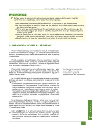 Formación y motivación del equipo de ventas

ACTIVIDADES
4ª Señala cuáles de las siguientes afirmaciones referidas al programa de formación inicial de
vendedores son verdaderas y cuáles falsas. Razona tu respuesta.
a) Es indiferente el tiempo dedicado a la formación, lo importante es que ésta se realice.
b) A la hora de mostrar al vendedor cuáles son sus objetivos, éstos deben encuadrarse dentro de
los objetivos de la empresa.
c) Por lo único que es interesante que el responsable de ventas sea el formador, es porque de
esta manera se asegura que lo que se enseña a los vendedores es lo que éste quiere y de la
manera que él quiere.
d) Una de las ventajas de los hoteles respecto a las dependencias de la empresa como lugar de
formación, reside en que, normalmente, los primeros se localizan apartados de las empresas.
e) Los formadores, al igual que los vendedores, precisan de una formación continuada.

3. FORMACIÓN SOBRE EL TERRENO
Para muchos directivos y responsables de venta, la formación sobre
el terreno consiste en llevar consigo a una entrevista de ventas al recién
llegado a la empresa, para que éste pueda observar lo “bien” que lo hace su superior.
Pero la verdadera formación sobre el terreno consiste en lo contrario. El responsable de ventas acompaña al vendedor durante una jornada de trabajo, realizando un seguimiento y análisis de la propia actividad
y del rendimiento del vendedor en la práctica.
Este método es particularmente beneficioso para supervisar y guiar
el aprendizaje del vendedor sobre el acto mismo de la venta. No hay duda de que el mejor momento para mejorar la actuación de alguien es
cuando está actuando.

Mediante la formación
sobre el terreno se
supervisa y guía el
aprendizaje del vendedor

La formación sobre el terreno no es exclusivamente para nuevos vendedores; ésta puede ser utilizada alternativamente en las dos vertientes
siguientes:
- Como sistema de perfeccionamiento para aquellos vendedores que
hayan pasado por un programa de formación inicial, o para aquellos vendedores en activo, más o menos experimentados, que necesitan corregir y pulir algunos aspectos de su acción de ventas.
- Como sistema de enseñanza práctica, aplicable a un vendedor, con
experiencia anterior, recientemente incorporado a la empresa y para el cual no se justifica desarrollar un programa de formación inicial específica.
En ambos casos, dado que el método a aplicar es el mismo, el planteamiento general para planificar y coordinar un programa de formación
de esta naturaleza será esencialmente similar. Únicamente variarán algunos objetivos a cubrir en cada caso, según las necesidades de formación de cada vendedor.

U
N
I
D
A
D

Entre los objetivos de la formación sobre el terreno, comunes a las
dos vertientes de aplicación mencionadas, podemos citar los siguientes:
- valorar la actuación del vendedor en la práctica a partir de una
descripción del puesto de trabajo y unos estándares existentes y
acordados,

10
17

Índice General

Índice Unidad

Primera

Anterior Siguiente

Última

 