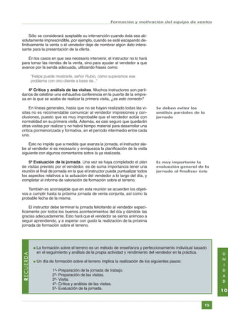 Formación y motivación del equipo de ventas

Sólo se considerará aceptable su intervención cuando ésta sea absolutamente imprescindible, por ejemplo, cuando se esté escapando definitivamente la venta o el vendedor deje de nombrar algún dato interesante para la presentación de la oferta.
En los casos en que sea necesario intervenir, el instructor no lo hará
para tomar las riendas de la venta, sino para ayudar al vendedor a que
avance por la senda adecuada, utilizando frases como:
“Felipe puede mostrarle, señor Rubio, cómo superamos ese
problema con otro cliente a base de...”
4º Crítica y análisis de las visitas. Muchos instructores son partidarios de celebrar una exhaustiva conferencia en la puerta de la empresa en la que se acaba de realizar la primera visita, ¿es esto correcto?
En líneas generales, hasta que no se hayan realizado todas las visitas no es recomendable comunicar al vendedor impresiones y conclusiones, puesto que es muy improbable que el vendedor actúe con
normalidad en su primera visita. Además, es casi seguro que quedarán
otras visitas por realizar y no habrá tiempo material para desarrollar una
critica pormenorizada y formativa, en el período intermedio entre cada
una.

Se deben evitar los
análisis parciales de la
jornada

Esto no impide que a medida que avanza la jornada, el instructor alabe al vendedor si es necesario y enriquezca la planificación de la visita
siguiente con algunos comentarios sobre la ya realizada.
5º Evaluación de la jornada. Una vez se haya completado el plan
de visitas previsto por el vendedor, es de suma importancia tener una
reunión al final de jornada en la que el instructor pueda puntualizar todos
los aspectos relativos a la actuación del vendedor a lo largo del día, y
completar el informe de valoración de formación sobre el terreno.

Es muy importante la
evaluación general de la
jornada al finalizar ésta

También es aconsejable que en esta reunión se acuerden los objetivos a cumplir hasta la próxima jornada de venta conjunta, así como la
probable fecha de la misma.
El instructor debe terminar la jornada felicitando al vendedor específicamente por todos los buenos acontecimientos del día y dándole las
gracias adecuadamente. Esto hará que el vendedor se sienta animoso a
seguir aprendiendo, y a esperar con gusto la realización de la próxima
jornada de formación sobre el terreno.

RECUERDA

●

●

La formación sobre el terreno es un método de enseñanza y perfeccionamiento individual basado
en el seguimiento y análisis de la propia actividad y rendimiento del vendedor en la práctica.
Un día de formación sobre el terreno implica la realización de los siguientes pasos:
1º- Preparación de la jornada de trabajo.
2º- Preparación de las visitas.
3º- Visita.
4º- Crítica y análisis de las visitas.
5º- Evaluación de la jornada.

10
19

Índice General

Índice Unidad

Primera

U
N
I
D
A
D

Anterior Siguiente

Última

 
