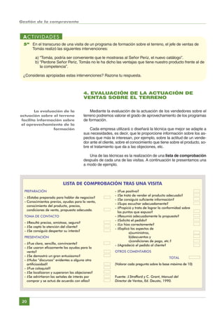Gestión de la compraventa

ACTIVIDADES
5ª En el transcurso de una visita de un programa de formación sobre el terreno, el jefe de ventas de
Tomás realizó las siguientes intervenciones:
a) “Tomás, podría ser conveniente que le mostraras al Señor Periz, el nuevo catálogo”.
b) “Perdone Señor Periz, Tomás no le ha dicho las ventajas que tiene nuestro producto frente al de
la competencia”.
¿Consideras apropiadas estas intervenciones? Razona tu respuesta.

4. EVALUACIÓN DE LA ACTUACIÓN DE
VENTAS SOBRE EL TERRENO
La evaluación de la
actuación sobre el terreno
facilita información sobre
el aprovechamiento de la
formación

Mediante la evaluación de la actuación de los vendedores sobre el
terreno podremos valorar el grado de aprovechamiento de los programas
de formación.
Cada empresa utilizará o diseñará la técnica que mejor se adapte a
sus necesidades, es decir, que le proporcione información sobre los aspectos que más le interesan, por ejemplo, sobre la actitud de un vendedor ante el cliente, sobre el conocimiento que tiene sobre el producto, sobre el tratamiento que da a las objeciones, etc.
Una de las técnicas es la realización de una lista de comprobación
después de cada una de las visitas. A continuación te presentamos una
a modo de ejemplo.

LISTA DE COMPROBACIÓN TRAS UNA VISITA
PREPARACIÓN
- ¿Estaba preparado para hablar de negocios?
- Conocimientos previos, ayudas para la venta,
conocimiento del producto, precios,
condiciones de venta, propuesta adecuada.
TOMA DE CONTACTO
- ¿Resultó precisa, amistosa, segura?
- ¿Se captó la atención del cliente?
- ¿Se consiguió despertar su interés?
PRESENTACIÓN
- ¿Fue clara, sencilla, convincente?
- ¿Se usaron eficazmente las ayudas para la
venta?
- ¿Se demostró un gran entusiasmo?
- ¿Hubo “discursos” evidentes o alguna otra
artificiosidad?
- ¿Fue coloquial?
- ¿Se localizaron y superaron las objeciones?
- ¿Se advirtieron las señales de interés por
comprar y se actuó de acuerdo con ellas?

- ¿Fue positiva?
- ¿Se trató de vender el producto adecuado?
- ¿Se consiguió suficiente información?
- ¿Supo escuchar adecuadamente?
- ¿Propició y trato de lograr la conformidad sobre
los puntos que expuso?
- ¿Resumió adecuadamente la propuesta?
- ¿Solicitó el pedido?
- ¿Lo hizo correctamente?
- ¿Explicó los aspectos de
a)suministros,
b)descuentos y
c)condiciones de pago, etc.?
- ¿Agradeció el pedido al cliente?
OTROS COMENTARIOS
TOTAL
(Valorar cada pregunta sobre la base máxima de 10)

Fuente: J.Strafford y C. Grant, Manual del
Director de Ventas, Ed. Deusto, 1990.

20

Índice General

Índice Unidad

Primera

Anterior Siguiente

Última

 