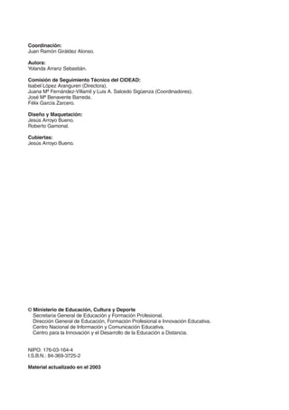 Coordinación:
Juan Ramón Giráldez Alonso.
Autora:
Yolanda Arranz Sebastián.
Comisión de Seguimiento Técnico del CIDEAD:
Isabel López Aranguren (Directora).
Juana Mª Fernández-Villamil y Luis A. Salcedo Sigüenza (Coordinadores).
José Mª Benavente Barreda.
Félix García Zarcero.
Diseño y Maquetación:
Jesús Arroyo Bueno.
Roberto Gamonal.
Cubiertas:
Jesús Arroyo Bueno.

© Ministerio de Educación, Cultura y Deporte
Secretaría General de Educación y Formación Profesional.
Dirección General de Educación, Formación Profesional e Innovación Educativa.
Centro Nacional de Información y Comunicación Educativa.
Centro para la Innovación y el Desarrollo de la Educación a Distancia.
NIPO: 176-03-164-4
I.S.B.N.: 84-369-3725-2
Material actualizado en el 2003

Índice General

Índice Unidad

Primera

Anterior Siguiente

Última

 