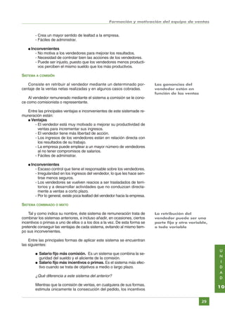 Formación y motivación del equipo de ventas

- Crea un mayor sentido de lealtad a la empresa.
- Fáciles de administrar.
● Inconvenientes

- No motiva a los vendedores para mejorar los resultados.
- Necesidad de controlar bien las acciones de los vendedores.
- Puede ser injusto, puesto que los vendedores menos productivos perciben el mismo sueldo que los más productivos.
SISTEMA A COMISIÓN
Consiste en retribuir al vendedor mediante un determinado porcentaje de la ventas netas realizadas y en algunos casos cobradas.

Las ganancias del
vendedor están en
función de las ventas

Al vendedor remunerado mediante el sistema a comisión se le conoce como comisionista o representante.
Entre las principales ventajas e inconvenientes de este sistemade remuneración están:
● Ventajas
- El vendedor está muy motivado a mejorar su productividad de
ventas para incrementar sus ingresos.
- El vendedor tiene más libertad de acción.
- Los ingresos de los vendedores están en relación directa con
los resultados de su trabajo.
- La empresa puede emplear a un mayor número de vendedores
al no tener compromisos de salarios.
- Fáciles de administrar.
● Inconvenientes

- Escaso control que tiene el responsable sobre los vendedores.
- Irregularidad en los ingresos del vendedor, lo que les hace sentirse menos seguros.
- Los vendedores se vuelven reacios a ser trasladados de territorios y a desarrollar actividades que no conduzcan directamente a ventas a corto plazo.
- Por lo general, existe poca lealtad del vendedor hacia la empresa.
SISTEMA COMBINADO O MIXTO
Tal y como indica su nombre, éste sistema de remuneración trata de
combinar los sistemas anteriores, e incluso añadir, en ocasiones, ciertos
incentivos o primas a uno de ellos o a los dos a la vez. De esta forma se
pretende conseguir las ventajas de cada sistema, evitando al mismo tiempo sus inconvenientes.

La retribución del
vendedor puede ser una
parte fija y otra variable,
o todo variable

Entre las principales formas de aplicar este sistema se encuentran
las siguientes:
●
●

U
N
I
D
A
D

Salario fijo más comisión. Es un sistema que combina la seguridad del sueldo y el aliciente de la comisión.
Salario fijo más incentivos o primas. Es el sistema más efectivo cuando se trata de objetivos a medio o largo plazo.

¿Qué diferencia a este sistema del anterior?
Mientras que la comisión de ventas, en cualquiera de sus formas,
estimula únicamente la consecución del pedido, los incentivos

10
29

Índice General

Índice Unidad

Primera

Anterior Siguiente

Última

 