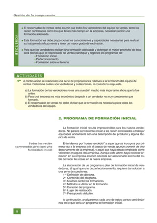 Gestión de la compraventa

RECUERDA

●

El responsable de ventas debe asumir que todos los vendedores del equipo de ventas, tanto los
recién contratados como los que llevan más tiempo en la empresa, necesitan recibir una
formación adecuada.

●

Esta formación les debe proporcionar los conocimientos y capacidades necesarias para realizar
su trabajo más eficazmente y tener un mayor grado de motivación.

●

Para que los vendedores reciban una formación adecuada y obtengan el mayor provecho de ésta,
será preciso que el responsable de ventas planifique y organice los programas de:
◗ Formación inicial.
◗ Perfeccionamiento.
◗ Formación sobre el terreno.

ACTIVIDADES
1ª A continuación se relacionan una serie de proposiciones relativas a la formación del equipo de
ventas. Determina cuáles son verdaderas y cuáles falsas, razonando tu respuesta.
a) La formación de los vendedores no es una cuestión mucho más importante ahora que lo fue
antes.
b) Para una empresa es más económico despedir a un vendedor no muy competente que
formarlo.
c) El responsable de ventas no debe olvidar que la formación es necesaria para todos los
vendedores del equipo.

2. PROGRAMA DE FORMACIÓN INICIAL
La formación inicial resulta imprescindible para los nuevos vendedores. No parece conveniente enviar a los recién contratados a trabajar
equipados únicamente con una descripción del producto y alguna técnica de venta.
Todos los recién
contratados precisan una
formación inicial

Entendemos por “nuevo vendedor” a aquel que se incorpora por primera vez a la empresa y/o al puesto de ventas (puede provenir de otro
departamento de la empresa), y aquel que haya estado empleado como
vendedor en alguna otra empresa. Aunque este último haya recibido formación en su empresa anterior, necesita ser aleccionado acerca del estilo de hacer las cosas en la nueva empresa.
La elaboración de un programa o plan de formación inicial de vendedores, al igual que uno de perfeccionamiento, requiere dar solución a
una serie de cuestiones:
1ª- Definición de objetivos.
2ª- Contenido del programa.
3ª- Quiénes serán los formadores.
4ª- Métodos a utilizar en la formación.
5ª- Duración del programa.
6ª- Lugar de realización.
7ª- Presupuesto del plan.
A continuación, analizaremos cada uno de estos puntos centrándonos en lo que sería un programa de formación inicial.

8

Índice General

Índice Unidad

Primera

Anterior Siguiente

Última

 