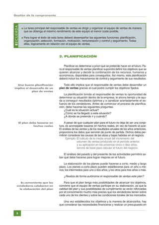 RECUERDA

Gestión de la compraventa

●

La tarea principal del responsable de ventas es dirigir y organizar el equipo de ventas de manera
que se obtenga el máximo rendimiento de este equipo al menor coste posible.

●

Para lograr el éxito de esta tarea deberá desempeñar las siguientes funciones: planificación,
organización, selección, formación, motivación, remuneración y control y seguimiento. Todas
ellas, lógicamente en relación con el equipo de ventas.

2. PLANIFICACIÓN
Planificar es determinar a priori qué se pretende hacer en el futuro. Para el responsable de ventas planificar supondrá definir los objetivos que se
quieren alcanzar y decidir la combinación de los recursos, humanos y
económicos, disponibles para conseguirlos. Así mismo, esta planificación
deberá incluir los mecanismos de control y seguimiento de sus resultados.
Una buena planificación
implica el desarrollo de un
plan de ventas

Todo ello implica que el responsable de ventas debe desarrollar un
plan de ventas gracias al cual podrá cumplir los objetivos fijados.
La planificación brinda al responsable de ventas la oportunidad de
determinar su situación dentro de la empresa, le ahorra tiempo y le ayuda a conseguir resultados óptimos y a canalizar acertadamente el esfuerzo de los vendedores. Antes de comenzar el proceso de planificación, debe hacerse las siguientes preguntas:
¿Cuál es la situación actual?
¿Cómo se ha llegado a esta situación?
¿A dónde se pretende ir y cuándo?

El plan debe basarse en
hechos reales

A pesar de que cualquier plan para el futuro no deja de ser una conjetura, es aconsejable basarse en hechos reales, en vez de hacerlo al azar.
El análisis de las ventas y de los resultados anuales de los años anteriores,
proporciona los datos que servirán de punto de partida. Dichos datos permitirán considerar las causas de las alzas y bajas habidas en el negocio.
Ejemplo: El cálculo de la media anual del incremento del
volumen de ventas producido en el período anterior,
y su aplicación en los próximos cinco o diez años,
servirá de base para calcular el futuro del negocio.
El análisis del pasado y del presente de las actividades permitirá saber qué debe hacerse para lograr mejoras en el futuro.
La elaboración de los planes puede hacerse a corto, medio y largo
plazo. Los planes a corto plazo pueden establecerse para un año o menos; los intermedios para uno o dos años; y los otros para tres años o más.

¿Realiza de forma autónoma el responsable de ventas este plan?
Es conveniente que los
vendedores colaboren en
la elaboración del plan

Para que el plan tenga más posibilidades de alcanzar los objetivos,
conviene que el equipo de ventas participe en su elaboración, ya que la
calidad del plan y sus posibilidades de cumplimiento se verán reforzadas
por el conocimiento mucho más preciso que los vendedores tienen sobre
cada uno de los clientes y sobre las condiciones locales de los mercados.
Una vez establecidos los objetivos y la manera de alcanzarlos, hay
que considerar las necesidades financieras y realizar un presupuesto en

8

Índice General

Índice Unidad

Primera

Anterior Siguiente

Última

 