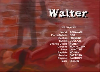 Walter
Walter
          Un projet de :

         Mehdi    AGHAYANI
 Pierre-Sylvain   COQ
       Stéphan    FROMENT
        Sylvain   GOULAZE
Charles-Cédric    HUBERT
       Caroline   KOWALCZUK
         Steve    LA MOTTE
       Baptiste   MOISAN
       Antoine    SARAFIAN
       Raphaël    SAUTRON
          Marc    SEGUIN
 