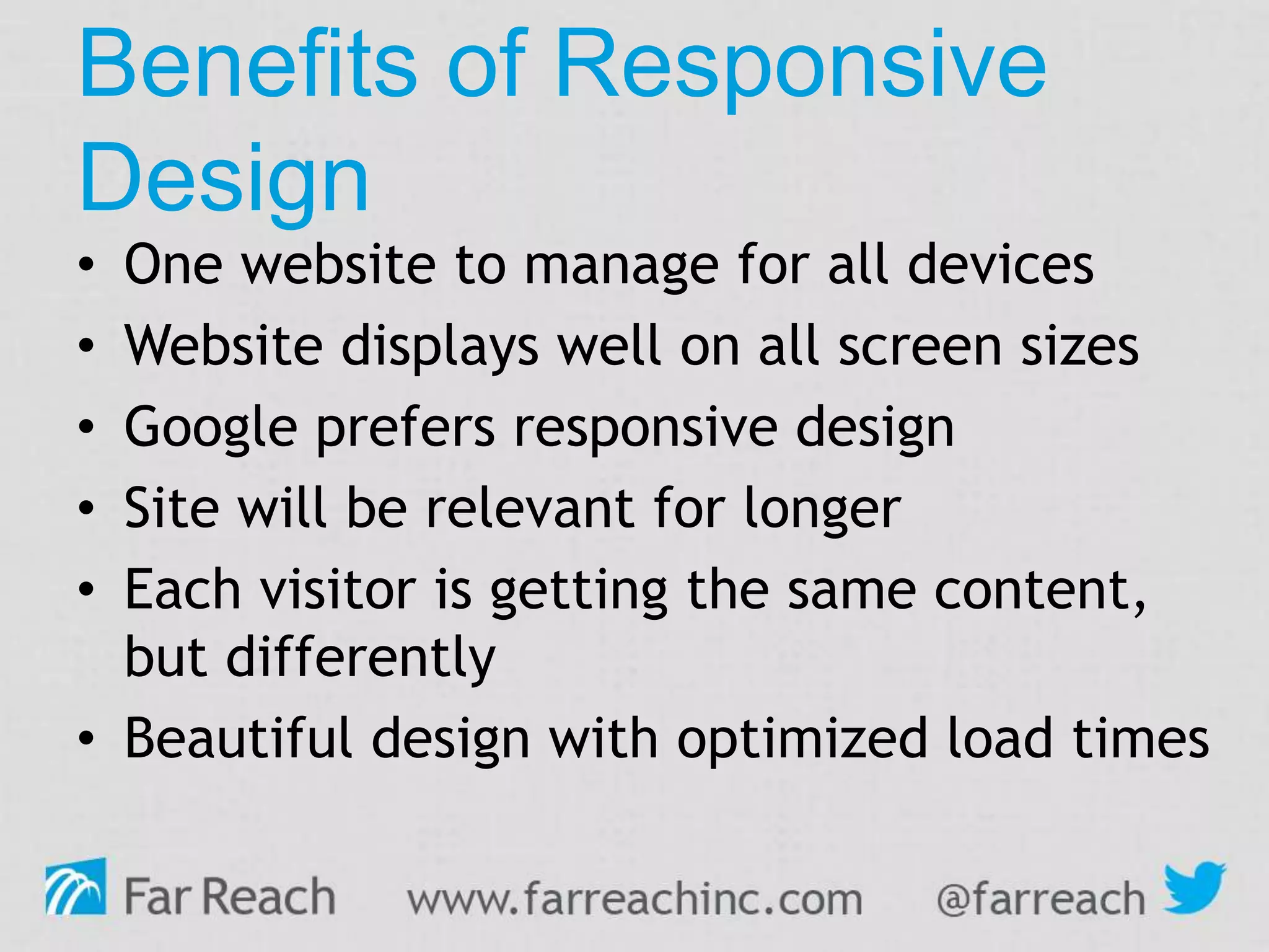 Benefits of Responsive
Design
• One website to manage for all devices
• Website displays well on all screen sizes
• Google prefers responsive design
• Site will be relevant for longer
• Each visitor is getting the same content,
but differently
• Beautiful design with optimized load times
