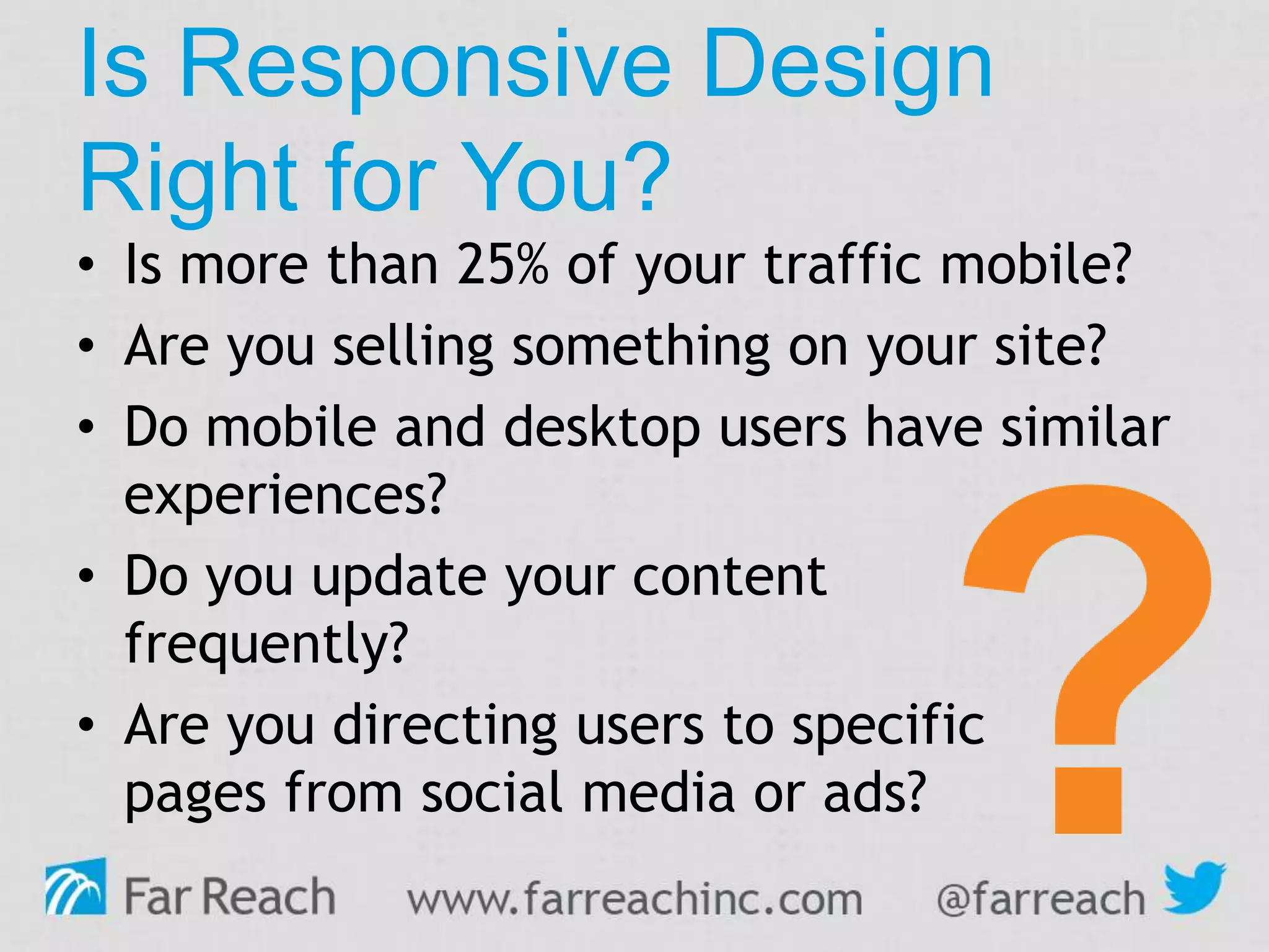 Is Responsive Design
Right for You?
• Is more than 25% of your traffic mobile?
• Are you selling something on your site?
• Do mobile and desktop users have similar
experiences?
• Do you update your content
frequently?
• Are you directing users to specific
pages from social media or ads?