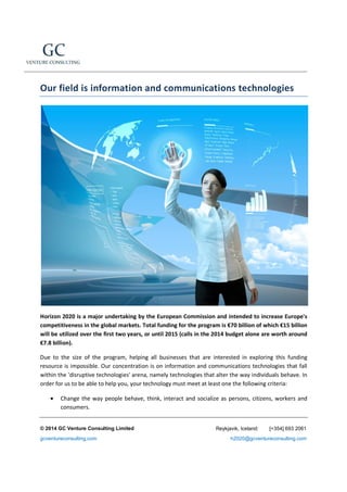 Our field is information and communications technologies

Horizon 2020 is a major undertaking by the European Commission and intended to increase Europe's
competitiveness in the global markets. Total funding for the program is €70 billion of which €15 billion
will be utilized over the first two years, or until 2015 (calls in the 2014 budget alone are worth around
€7.8 billion).
Due to the size of the program, helping all businesses that are interested in exploring this funding
resource is impossible. Our concentration is on information and communications technologies that fall
within the 'disruptive technologies' arena, namely technologies that alter the way individuals behave. In
order for us to be able to help you, your technology must meet at least one the following criteria:
•

Change the way people behave, think, interact and socialize as persons, citizens, workers and
consumers.

© 2014 GC Venture Consulting Limited
gcventureconsulting.com

Reykjavik, Iceland:

[+354] 693 2061

h2020@gcventureconsulting.com

 