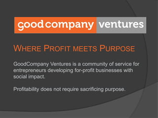 Where Profit meets Purpose GoodCompany Ventures is a community of service for entrepreneurs developing for-profit businesses with social impact.  Profitability does not require sacrificing purpose. 