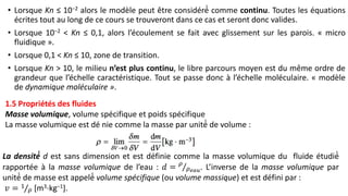 • Lorsque Kn ≤ 10−2 alors le modèle peut être considéré́ comme continu. Toutes les équations
écrites tout au long de ce cours se trouveront dans ce cas et seront donc valides.
• Lorsque 10−2 < Kn ≤ 0,1, alors l’écoulement se fait avec glissement sur les parois. « micro
fluidique ».
• Lorsque 0,1 < Kn ≤ 10, zone de transition.
• Lorsque Kn > 10, le milieu n’est plus continu, le libre parcours moyen est du même ordre de
grandeur que l’échelle caractéristique. Tout se passe donc à l’échelle moléculaire. « modèle
de dynamique moléculaire ».
1.5 Propriétés des fluides
Masse volumique, volume spécifique et poids spécifique
La masse volumique est dé nie comme la masse par unité́ de volume :
La densité́ d est sans dimension et est définie comme la masse volumique du fluide étudié́
rapportée à la masse volumique de l’eau : 𝑑 = 𝜌
𝜌𝑒𝑎𝑢. L’inverse de la masse volumique par
unité́ de masse est appelé́ volume spécifique (ou volume massique) et est défini par :
𝑣 = 1
𝜌 [m3⋅kg−1].
 