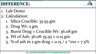 1. Lab Demo
2. Calculation:
1. Silica Crucible: 35.93 gm
2. Drug Wt: 2 gm
3. Burnt Drug + Crucible Wt: 36.08 gm
4. Wt of Ash: 36.08-35.93 = 0.15 gm
5. % of ash in 2 gm drug = 0.15 / 2 *100 = 7.5%