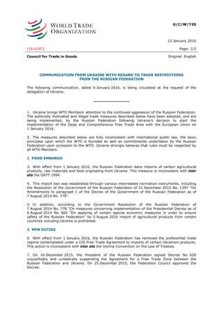 G/C/W/720
13 January 2016
(16-0247) Page: 1/2
Council for Trade in Goods Original: English
COMMUNICATION FROM UKRAINE WITH REGARD TO TRADE RESTRICTIONS
FROM THE RUSSIAN FEDERATION
The following communication, dated 6 January 2016, is being circulated at the request of the
delegation of Ukraine.
_______________
1. Ukraine brings WTO Members' attention to the continued aggression of the Russian Federation.
The politically motivated and illegal trade measures described below have been adopted, and are
being implemented, by the Russian Federation following Ukraine's decision to start the
implementation of the Deep and Comprehensive Free Trade Area with the European Union on
1 January 2016.
2. The measures described below are fully inconsistent with international public law, the basic
principles upon which the WTO is founded as well as commitments undertaken by the Russian
Federation upon accession to the WTO. Ukraine strongly believes that rules must be respected by
all WTO Members.
1 FOOD EMBARGO
3. With effect from 1 January 2016, the Russian Federation bans imports of certain agricultural
products, raw materials and food originating from Ukraine. This measure is inconsistent with inter
alia the GATT 1994.
4. This import ban was established through various interrelated normative instruments, including
the Resolution of the Government of the Russian Federation of 21 December 2015 No. 1397 "On
Amendments to paragraph 1 of the Decree of the Government of the Russian Federation as of
7 August 2014 No. 778".
5. In addition, according to the Government Resolution of the Russian Federation of
7 August 2014 No. 778 "On measures concerning implementation of the Presidential Decree as of
6 August 2014 No. 560 "On applying of certain special economic measures in order to ensure
safety of the Russian Federation" by 5 August 2016 import of agricultural products from certain
countries including Ukraine is prohibited.
2 MFN DUTIES
6. With effect from 1 January 2016, the Russian Federation has removed the preferential trade
regime contemplated under a CIS Free Trade Agreement to imports of certain Ukrainian products.
This action is inconsistent with inter alia the Vienna Convention on the Law of Treaties.
7. On 16 December 2015, the President of the Russian Federation signed Decree No. 628
unjustifiably and unilaterally suspending the Agreement for a Free Trade Zone between the
Russian Federation and Ukraine. On 25 December 2015, the Federation Council approved the
Decree.
 