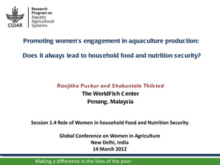Promoting women’s engagement in aquac ulture produc tion:

Does it always lead to hous ehold food and nutrition s ec urity?



              Ranjitha Pus kur and S hakuntala Thils ted
                       The WorldFis h C enter
                         Penang, Malays ia


  Session 1.4 Role of Women in household Food and Nutrition Security

               Global Conference on Women in Agriculture
                            New Delhi, India
                             14 March 2012

    Making a difference in the lives of the poor
 