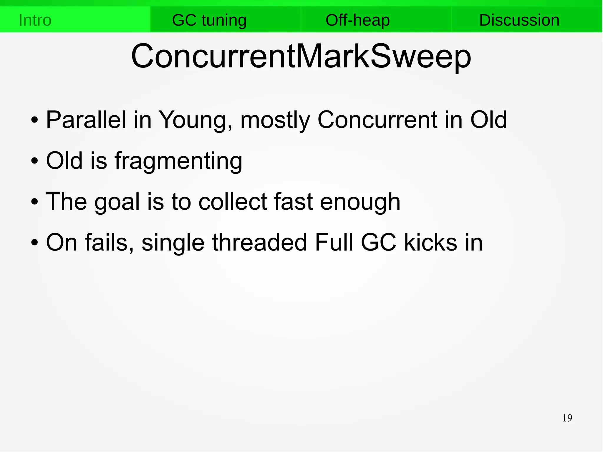 19
Intro GC tuning Off-heap Discussion
ConcurrentMarkSweep
● Parallel in Young, mostly Concurrent in Old
● Old is fragmenting
● The goal is to collect fast enough
● On fails, single threaded Full GC kicks in
 