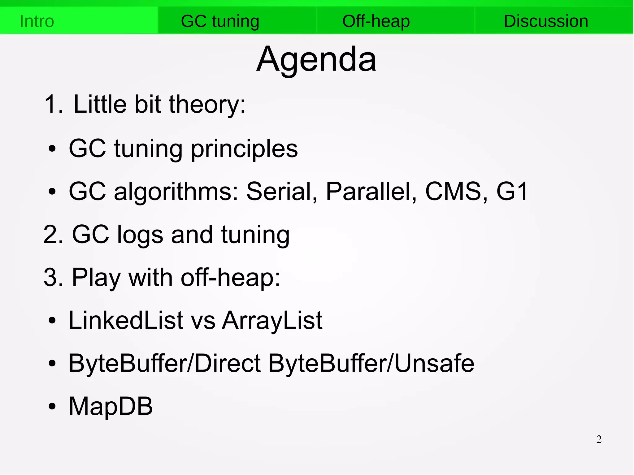 2
Intro GC tuning Off-heap Discussion
Agenda
1. Little bit theory:
● GC tuning principles
● GC algorithms: Serial, Parallel, CMS, G1
2. GC logs and tuning
3. Play with off-heap:
● LinkedList vs ArrayList
● ByteBuffer/Direct ByteBuffer/Unsafe
● MapDB
 