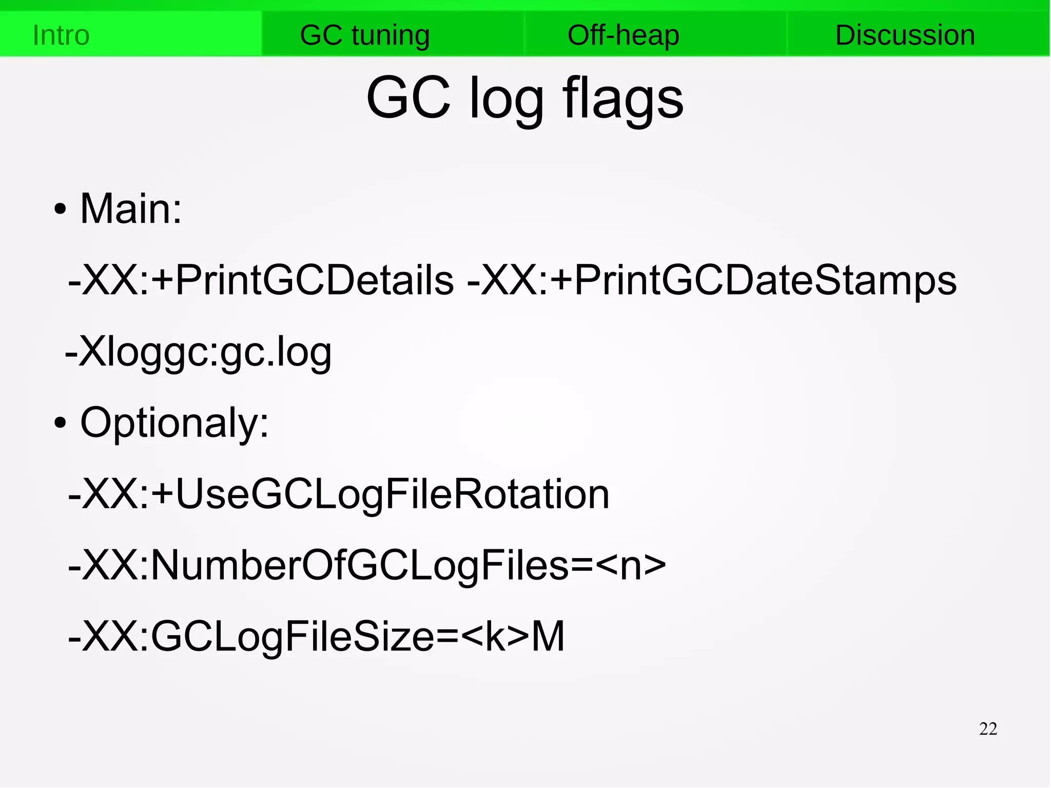 22
Intro GC tuning Off-heap Discussion
GC log flags
● Main:
-XX:+PrintGCDetails -XX:+PrintGCDateStamps
-Xloggc:gc.log
● Optionaly:
-XX:+UseGCLogFileRotation
-XX:NumberOfGCLogFiles=<n>
-XX:GCLogFileSize=<k>M
 