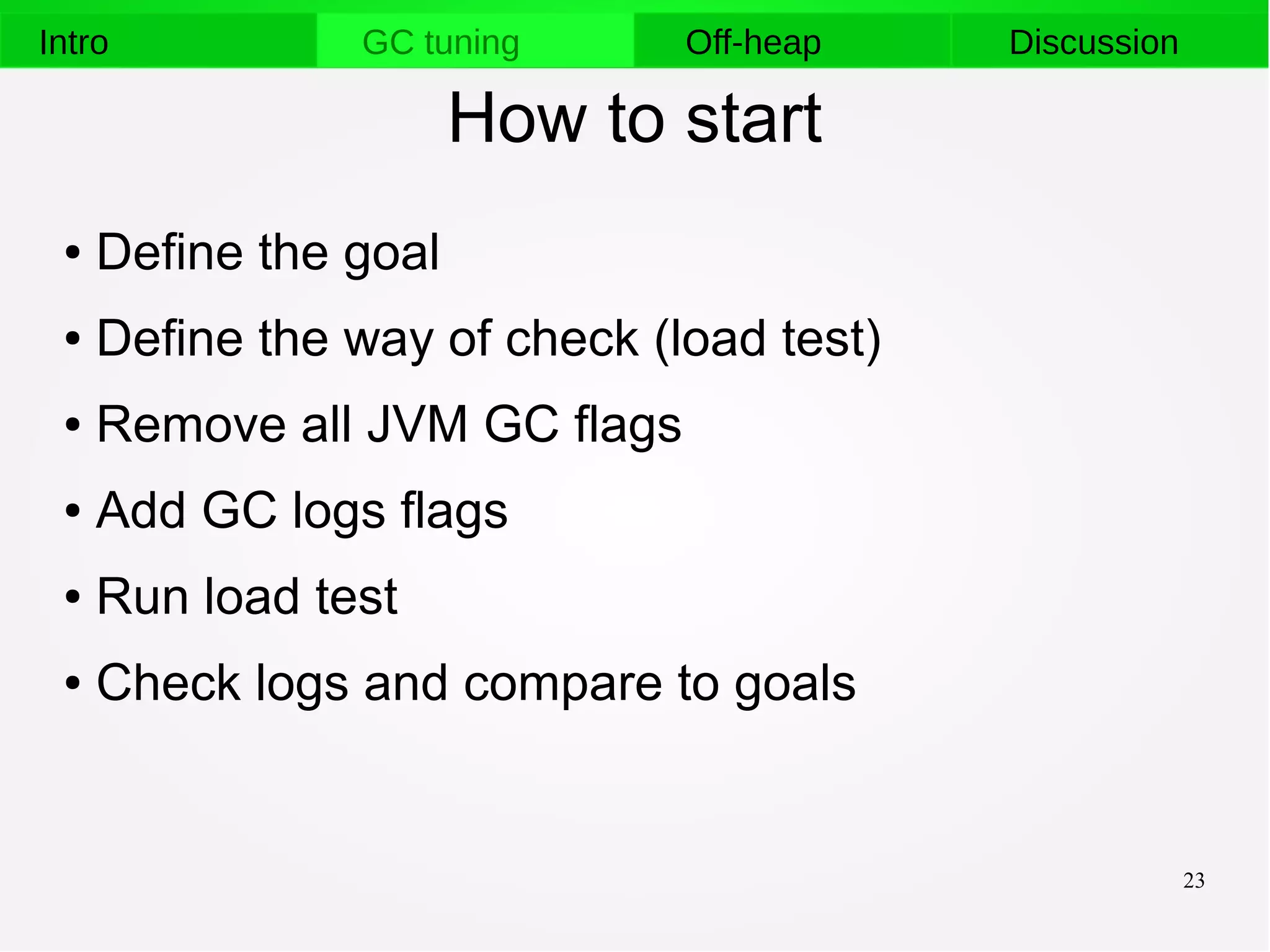 23
Intro GC tuning Off-heap Discussion
How to start
● Define the goal
● Define the way of check (load test)
● Remove all JVM GC flags
● Add GC logs flags
● Run load test
● Check logs and compare to goals
 