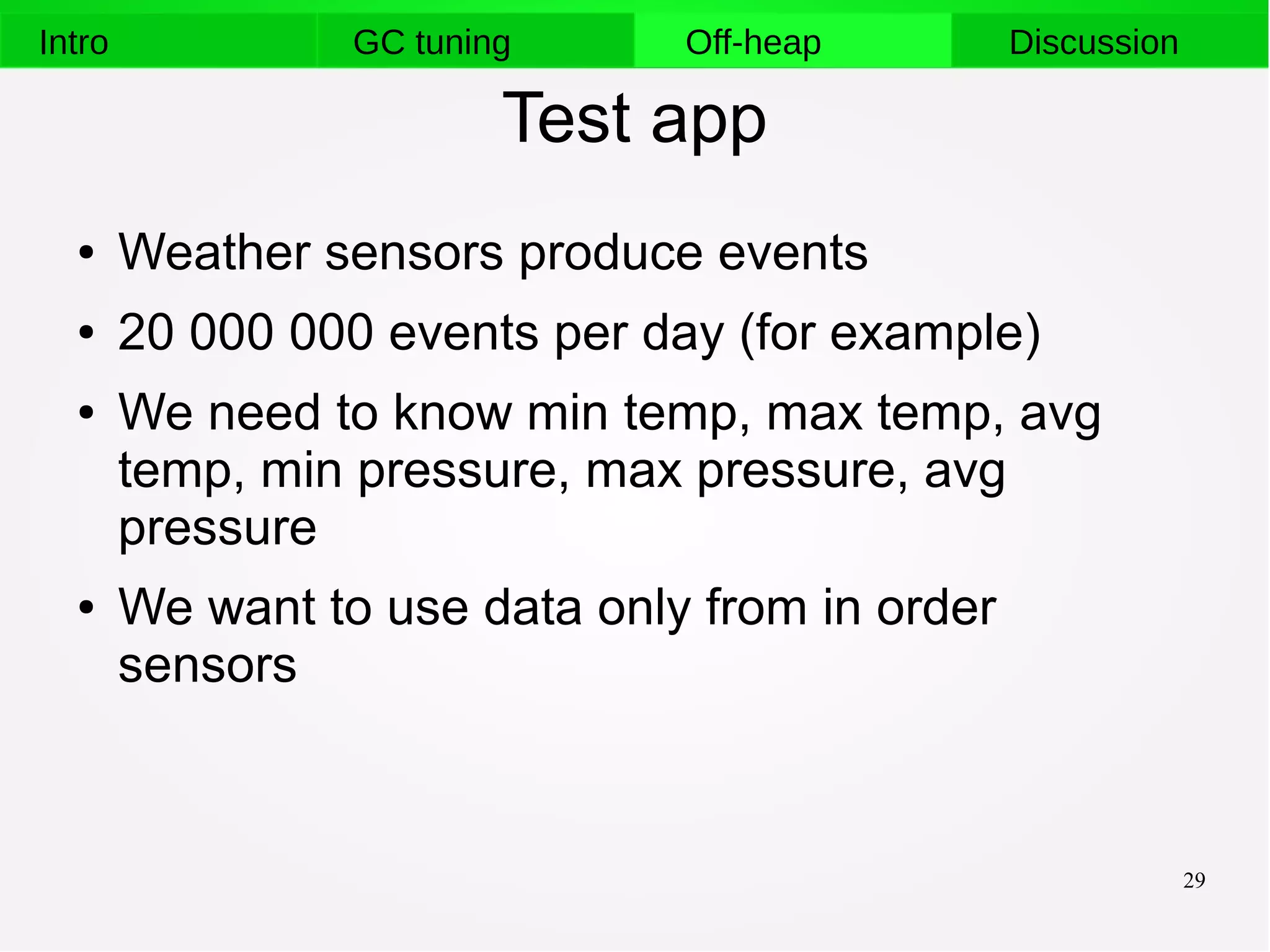 29
Intro GC tuning Off-heap Discussion
Test app
● Weather sensors produce events
● 20 000 000 events per day (for example)
● We need to know min temp, max temp, avg
temp, min pressure, max pressure, avg
pressure
● We want to use data only from in order
sensors
 