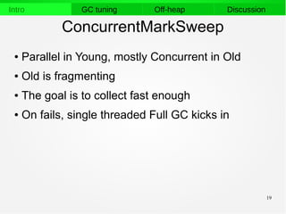 19
Intro GC tuning Off-heap Discussion
ConcurrentMarkSweep
● Parallel in Young, mostly Concurrent in Old
● Old is fragmenting
● The goal is to collect fast enough
● On fails, single threaded Full GC kicks in
 