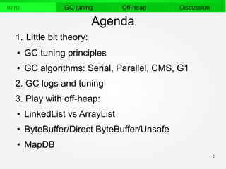 2
Intro GC tuning Off-heap Discussion
Agenda
1. Little bit theory:
● GC tuning principles
● GC algorithms: Serial, Parallel, CMS, G1
2. GC logs and tuning
3. Play with off-heap:
● LinkedList vs ArrayList
● ByteBuffer/Direct ByteBuffer/Unsafe
● MapDB
 