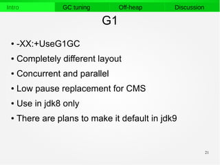 21
Intro GC tuning Off-heap Discussion
G1
● -XX:+UseG1GC
● Completely different layout
● Concurrent and parallel
● Low pause replacement for CMS
● Use in jdk8 only
● There are plans to make it default in jdk9
 
