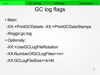 22
Intro GC tuning Off-heap Discussion
GC log flags
● Main:
-XX:+PrintGCDetails -XX:+PrintGCDateStamps
-Xloggc:gc.log
● Optionaly:
-XX:+UseGCLogFileRotation
-XX:NumberOfGCLogFiles=<n>
-XX:GCLogFileSize=<k>M
 