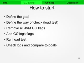23
Intro GC tuning Off-heap Discussion
How to start
● Define the goal
● Define the way of check (load test)
● Remove all JVM GC flags
● Add GC logs flags
● Run load test
● Check logs and compare to goals
 