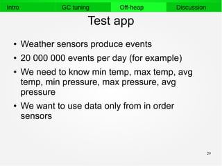 29
Intro GC tuning Off-heap Discussion
Test app
● Weather sensors produce events
● 20 000 000 events per day (for example)
● We need to know min temp, max temp, avg
temp, min pressure, max pressure, avg
pressure
● We want to use data only from in order
sensors
 